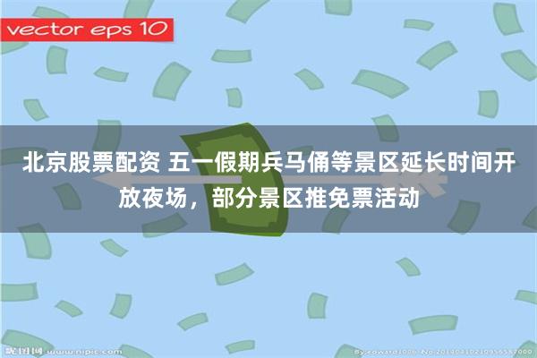 北京股票配资 五一假期兵马俑等景区延长时间开放夜场，部分景区推免票活动