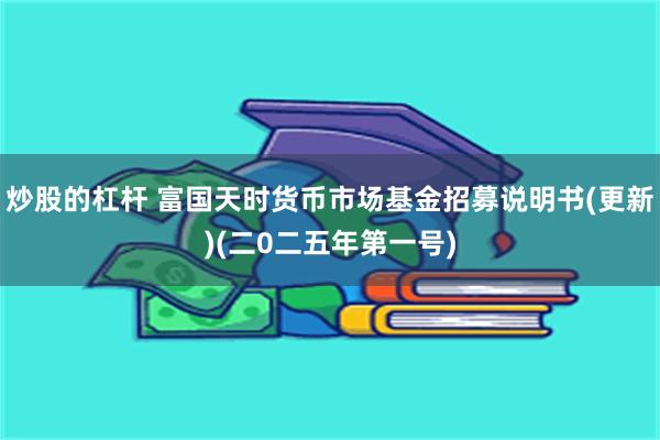 炒股的杠杆 富国天时货币市场基金招募说明书(更新)(二0二五年第一号)