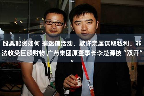 股票配资如何 搞迷信活动、默许亲属谋取私利、非法收受巨额财物 广药集团原董事长李楚源被“双开”
